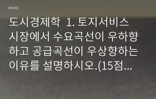 도시경제학  1. 토지서비스 시장에서 수요곡선이 우하향하고 공급곡선이 우상향하는 이유를 설명하시오.(15점) 2. 도시성장관리정책이 도시의 상업용 토지와 주거용 토지의 지대에 미치는 영향을 설명하시오.(10점)