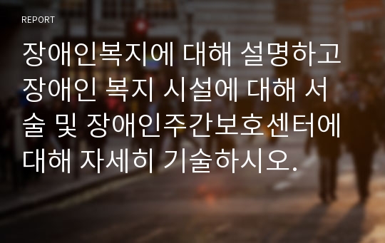 장애인복지에 대해 설명하고 장애인 복지 시설에 대해 서술 및 장애인주간보호센터에 대해 자세히 기술하시오.