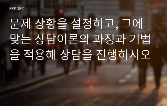 문제 상황을 설정하고, 그에 맞는 상담이론의 과정과 기법을 적용해 상담을 진행하시오