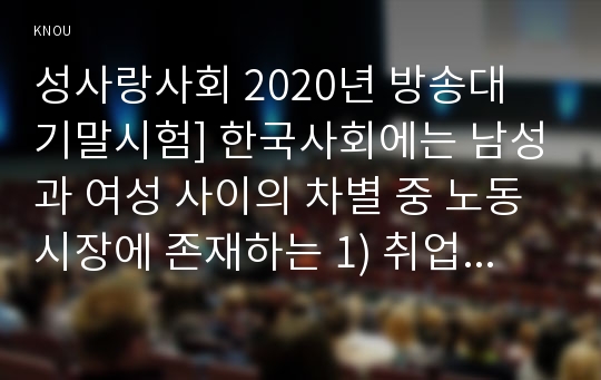 성사랑사회 2020년 방송대 기말시험] 한국사회에는 남성과 여성 사이의 차별 중 노동시장에 존재하는 1) 취업 임금 승진 등의 차별 사례 묘사 2) 차별이 발생하는 제도 또는 문화적 요인 3) 이 문제가 교육, 결혼, 돌봄 등과 관련한 사회문제들과는 어떠한 영향을 주고받는지 4) 노동시장 남녀차별 해결 노력 방안