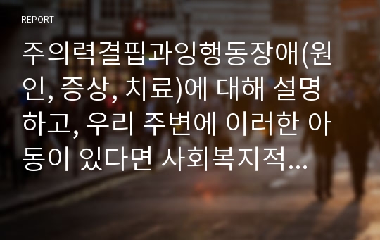 주의력결핍과잉행동장애(원인, 증상, 치료)에 대해 설명하고, 우리 주변에 이러한 아동이 있다면 사회복지적인 개입을 어떻게 할 것인지에 대해서 기술 하세요.