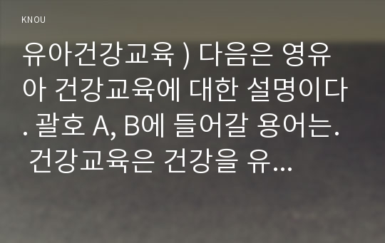 유아건강교육 ) 다음은 영유아 건강교육에 대한 설명이다. 괄호 A, B에 들어갈 용어는. 건강교육은 건강을 유지하고 증진시킬 수 있도록 하는 모든 교육으로, 건강에 대한 지식뿐 아니라 습관이나 태도로 형성되어 ( A )(으)로 나타나야 의미가 있으므로 지속적이고 ( B )적인 교육이 필요하다