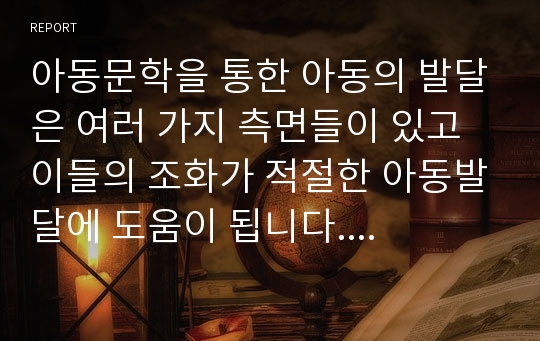 아동문학을 통한 아동의 발달은 여러 가지 측면들이 있고 이들의 조화가 적절한 아동발달에 도움이 됩니다. 아동의 인지발달, 언어발달, 사회정서발달, 도덕성발달, 성발달에 아동문학이 어떤 영향을 끼치는지 객관적 사실을 바탕으로 서술하고, 각각의 발달에 적절한 아동문학을 하나씩 선정해주세요. 그리고 각각의 아동발달과 아동문학을 선정한 이유에 대해서 본인의 주관적