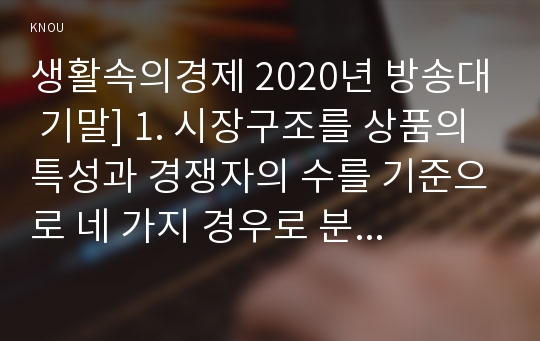 생활속의경제 2020년 방송대 기말] 1. 시장구조를 상품의 특성과 경쟁자의 수를 기준으로 네 가지 경우로 분류, 각 시장별 특성 2. 시장실패를 설명하고, 그 원인으로는 어떤 것이 있는지 설명 3. 경기변동의 강도를 완화시키는 경기조절정책에 대해 설명