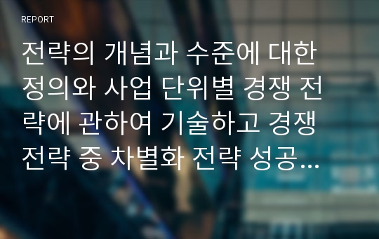 전략의 개념과 수준에 대한 정의와 사업 단위별 경쟁 전략에 관하여 기술하고 경쟁 전략 중 차별화 전략 성공 사례를 조사하여 작성하시기 바랍니다. (전략의 개념과 마케팅전략 참고)