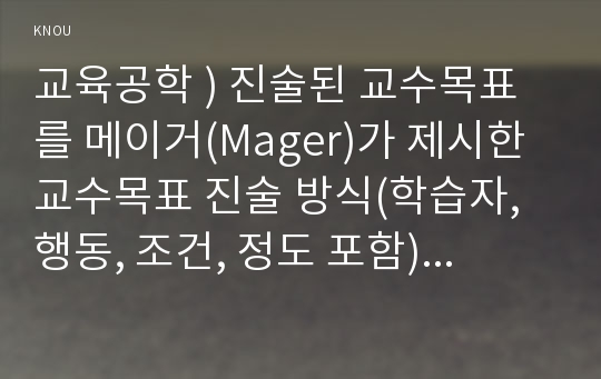 교육공학 ) 진술된 교수목표를 메이거(Mager)가 제시한 교수목표 진술 방식(학습자, 행동, 조건, 정도 포함)에 따라 수정해서 진술하시오.