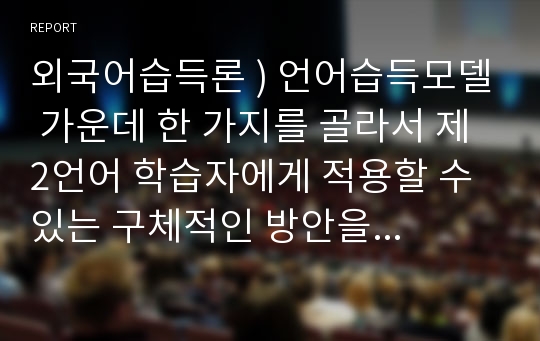 외국어습득론 ) 언어습득모델 가운데 한 가지를 골라서 제2언어 학습자에게 적용할 수 있는 구체적인 방안을 서술하시오.