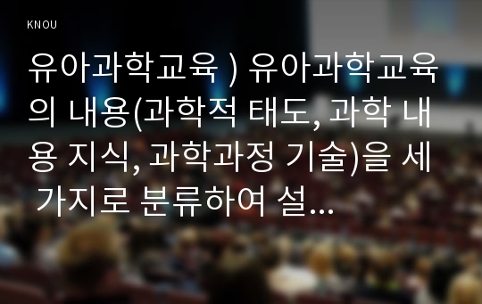 유아과학교육 ) 유아과학교육의 내용(과학적 태도, 과학 내용 지식, 과학과정 기술)을 세 가지로 분류하여 설명하고, 유아과학내용 지도에서 총체적 과학에 근거한 접근이 중요한 이유를 설명하시오.