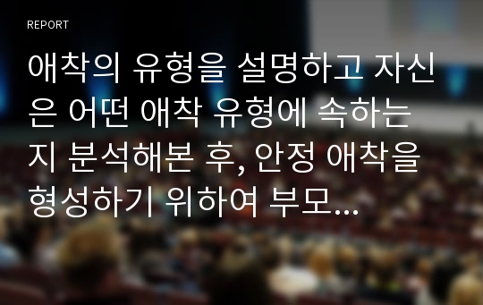 애착의 유형을 설명하고 자신은 어떤 애착 유형에 속하는지 분석해본 후, 안정 애착을 형성하기 위하여 부모가 도울 수 있는 방법에 대해 고찰