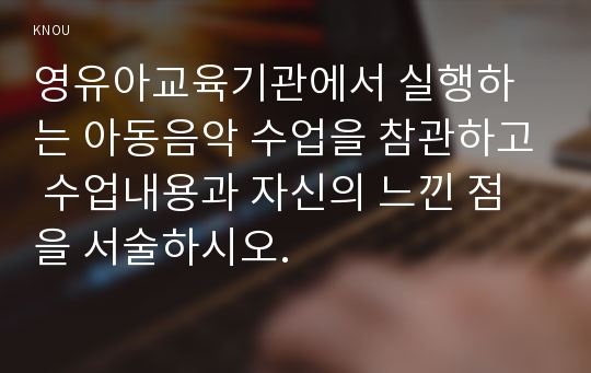 영유아교육기관에서 실행하는 아동음악 수업을 참관하고 수업내용과 자신의 느낀 점을 서술하시오.