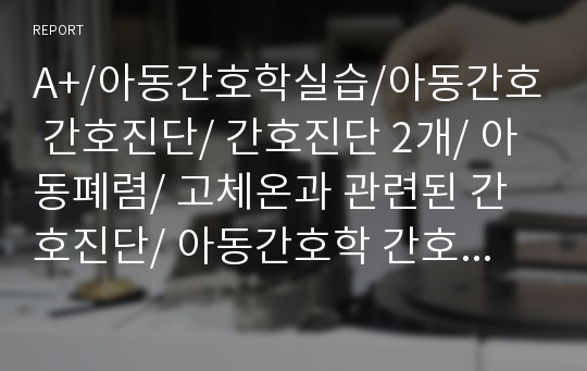 A+/아동간호학실습/아동간호 간호진단/ 간호진단 2개/ 아동폐렴/ 고체온과 관련된 간호진단/ 아동간호학 간호과정