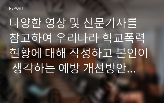 다양한 영상 및 신문기사를 참고하여 우리나라 학교폭력현황에 대해 작성하고 본인이 생각하는 예방 개선방안에 대해서 서술하시오