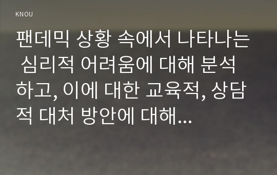 팬데믹 상황 속에서 나타나는 심리적 어려움에 대해 분석하고, 이에 대한 교육적, 상담적 대처 방안에 대해 논하시오. 개인 또는 집단이 경험하는 심리적 특성에 대해 정리한 후, 이와 관련한 어려움을 이상심리학에서 공부한 내용을 활용하여 분석하시오. 이상의 논의를 중심으로 대처 방안에 대해 논하시오.