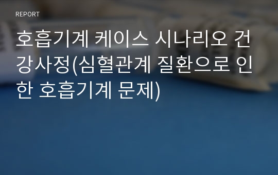 호흡기계 케이스 시나리오 건강사정(심혈관계 질환으로 인한 호흡기계 문제)