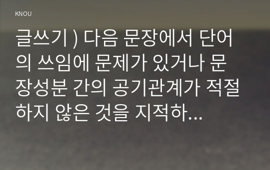 글쓰기 ) 다음 문장에서 단어의 쓰임에 문제가 있거나 문장성분 간의 공기관계가 적절하지 않은 것을 지적하고 그 이유에 대해 설명하고 올바른 문장으로 고쳐 쓰시오.