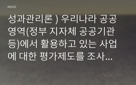 성과관리론 ) 우리나라 공공영역(정부 지자체 공공기관 등)에서 활용하고 있는 사업에 대한 평가제도를 조사하여 상세한 내용을 작성하시오.