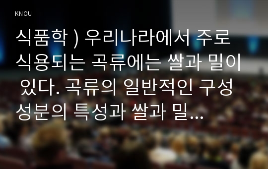 식품학 ) 우리나라에서 주로 식용되는 곡류에는 쌀과 밀이 있다. 곡류의 일반적인 구성성분의 특성과 쌀과 밀에 함유된 구성성분의 특성을 아래 제시된 성분을 포함하여 비교하여 설명하시오.