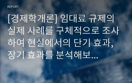 [경제학개론] 임대료 규제의 실제 사례를 구체적으로 조사하여 현실에서의 단기 효과, 장기 효과를 분석해보시오.