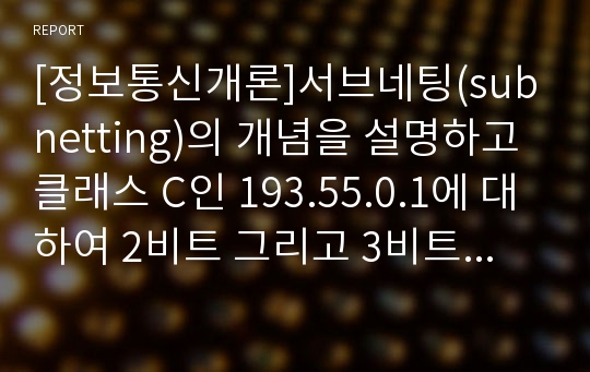 [정보통신개론]서브네팅(subnetting)의 개념을 설명하고 클래스 C인 193.55.0.1에 대하여 2비트 그리고 3비트로 서브네팅을 하는 경우 서브 네트워크 수, 각 서브 네트워크의 호스트수 그리고 총 IP수를 구하시오