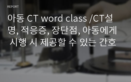 아동 CT word class /CT설명, 적응증, 장단점, 아동에게 시행 시 제공할 수 있는 간호