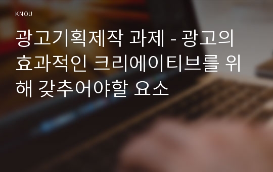 광고기획제작 과제 - 광고의 효과적인 크리에이티브를 위해 갖추어야할 요소