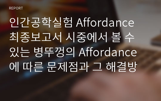 인간공학실험 Affordance 최종보고서 시중에서 볼 수 있는 병뚜껑의 Affordance에 따른 문제점과 그 해결방안