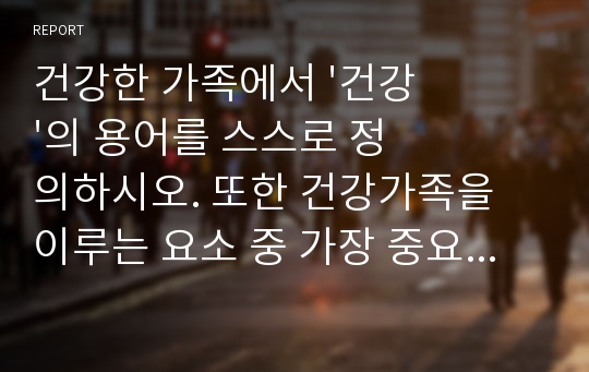 건강한 가족에서 &#039;건강&#039;의 용어를 스스로 정의하시오. 또한 건강가족을 이루는 요소 중 가장 중요하다고 생각하는 요소를 두가지 선택하고 그 이유를 서술하시오.