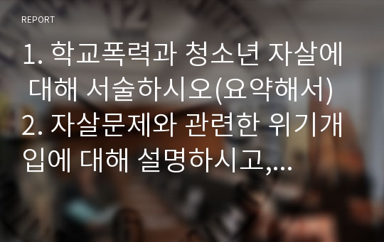 1. 학교폭력과 청소년 자살에 대해 서술하시오(요약해서) 2. 자살문제와 관련한 위기개입에 대해 설명하시고, 본인이 생각했을 때 가장 중요하게 다루어야 할 부분이 무엇인지도 대해 서술하시오.