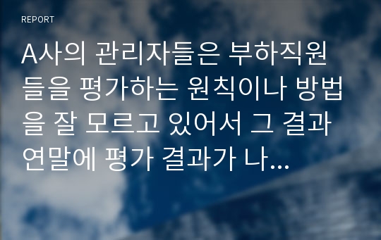 A사의 관리자들은 부하직원들을 평가하는 원칙이나 방법을 잘 모르고 있어서 그 결과 연말에 평가 결과가 나오면 자신들이 제대로 평가받지 못했다고 불만을 갖는 구성원들이 매우 많은 상황이다. 이 회사 인사팀에 속한 자의 입장에서 이러한 관리자 평가에 문제를 심각하게 생각하여 관리자의 평가 역량을 높이고자 하는 제반 방법(예, 역량 평가, 교육, 코칭, 모니터링