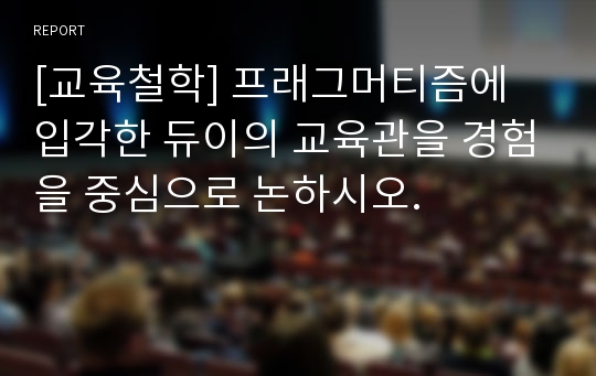 [교육철학] 프래그머티즘에 입각한 듀이의 교육관을 경험을 중심으로 논하시오.