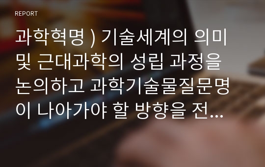 과학혁명 ) 기술세계의 의미 및 근대과학의 성립 과정을 논의하고 과학기술물질문명이 나아가야 할 방향을 전망하시오