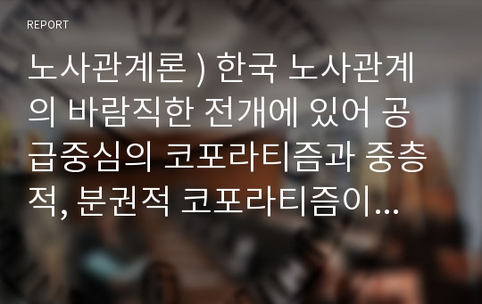 노사관계론 ) 한국 노사관계의 바람직한 전개에 있어 공급중심의 코포라티즘과 중층적, 분권적 코포라티즘이 주는 함의에 대해 토의해보시오.