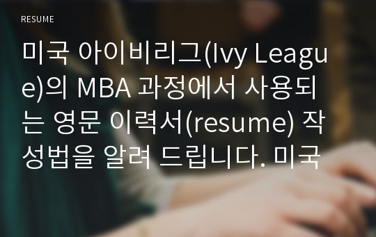 미국 아이비리그(Ivy League)의 MBA 과정에서 사용되는 영문 이력서(resume) 작성법을 알려 드립니다. 미국에 가지 않고서는 알 수 없는 영문 이력서 작성 비법을 알려 드립니다. 물고기가 아닌 물고기 잡는 법을 알려 드리겠습니다. 외국계 기업 합격을 위해서는 필수적인 자료