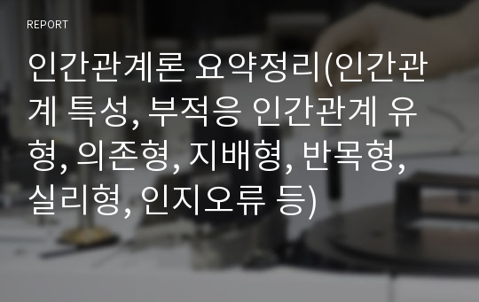 인간관계론 요약정리(인간관계 특성, 부적응 인간관계 유형, 의존형, 지배형, 반목형, 실리형, 인지오류 등)