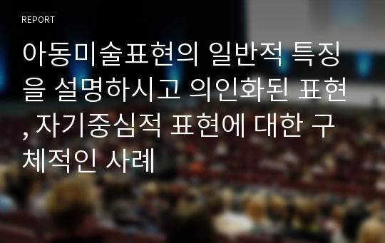 아동미술표현의 일반적 특징을 설명하시고 의인화된 표현, 자기중심적 표현에 대한 구체적인 사례