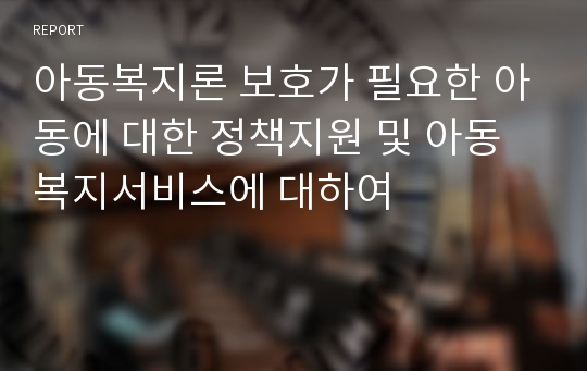 아동복지론 보호가 필요한 아동에 대한 정책지원 및 아동복지서비스에 대하여