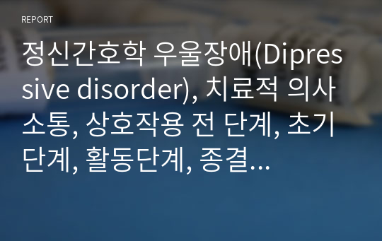 정신간호학 우울장애(Dipressive disorder), 치료적 의사소통, 상호작용 전 단계, 초기단계, 활동단계, 종결단계 의사소통 보고서