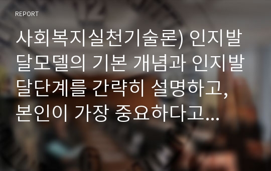 사회복지실천기술론) 인지발달모델의 기본 개념과 인지발달단계를 간략히 설명하고, 본인이 가장 중요하다고 생각하는 단계는 무엇인지, 왜 중요하다고 생각하는 지에 대해 서술하시오.