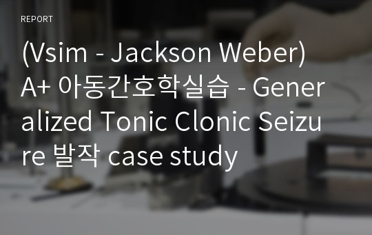 (Vsim - Jackson Weber) A+ 아동간호학실습 - Generalized Tonic Clonic Seizure 발작 case study