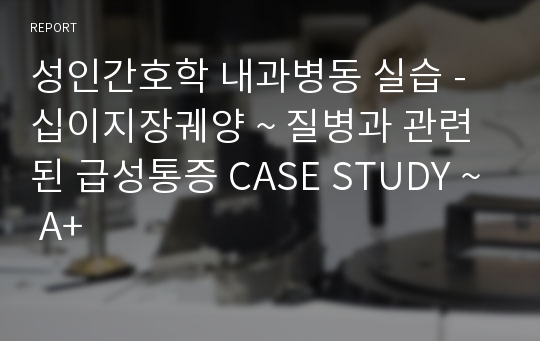 성인간호학 내과병동 실습 - 십이지장궤양 ~ 질병과 관련된 급성통증 CASE STUDY ~ A+