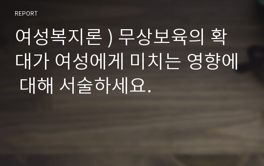 여성복지론 ) 무상보육의 확대가 여성에게 미치는 영향에 대해 서술하세요.