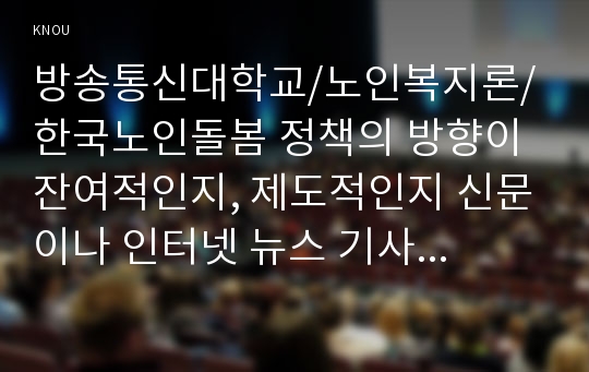 한국노인돌봄 정책의 방향이 잔여적인지, 제도적인지 신문이나 인터넷 뉴스 기사에 실린 노인돌봄사례를 중심으로 논하고 이를 해결하기 위해서 사회복지사가 해야 할 일은 무엇인지 논하시오(30점 만점).