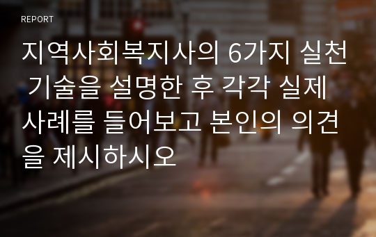 지역사회복지사의 6가지 실천 기술을 설명한 후 각각 실제 사례를 들어보고 본인의 의견을 제시하시오