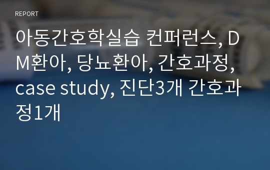 아동간호학실습 컨퍼런스, DM환아, 당뇨환아, 간호과정, case study, 진단3개 간호과정1개