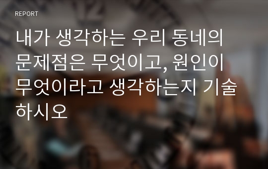 내가 생각하는 우리 동네의 문제점은 무엇이고, 원인이 무엇이라고 생각하는지 기술하시오