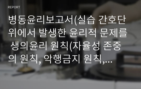 병동윤리보고서(실습 간호단위에서 발생한 윤리적 문제를 생의윤리 원칙(자율성 존중의 원칙, 악행금지 원칙, 선행 원칙, 정의 원칙)을 적용하여 분석)