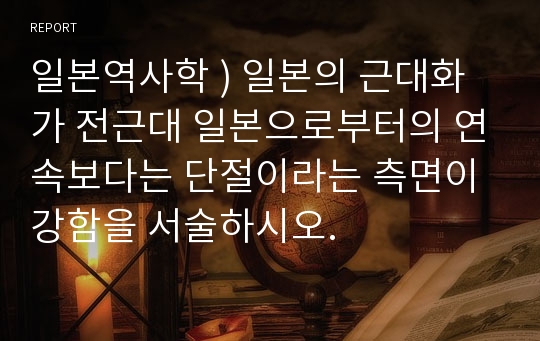 일본역사학 ) 일본의 근대화가 전근대 일본으로부터의 연속보다는 단절이라는 측면이 강함을 서술하시오.