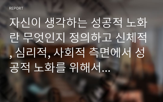 자신이 생각하는 성공적 노화란 무엇인지 정의하고 신체적, 심리적, 사회적 측면에서 성공적 노화를 위해서 어떠한 노력이 필요한지 쓰시오.