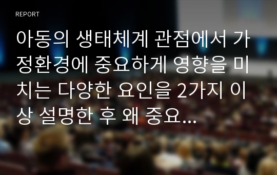 아동의 생태체계 관점에서 가정환경에 중요하게 영향을 미치는 다양한 요인을 2가지 이상 설명한 후 왜 중요한지에 대하여 자신의 경험을 토대로 토론 하세요.