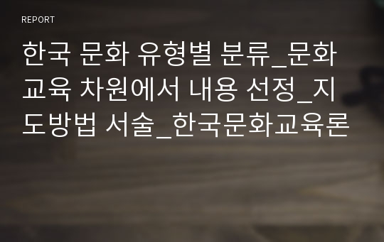 한국 문화를 유형별로 분류하고 문화 교육 차원에서 내용을 선정하여 지도방법을 서술하시오